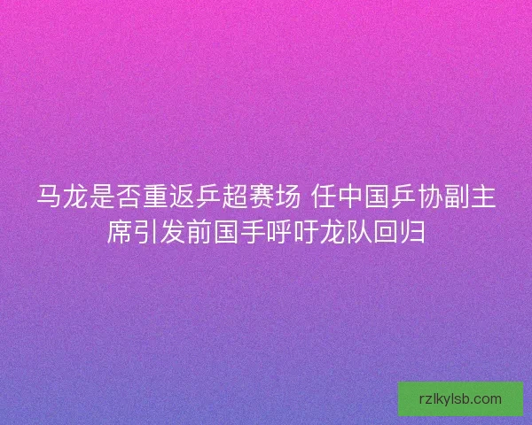 马龙是否重返乒超赛场 任中国乒协副主席引发前国手呼吁龙队回归