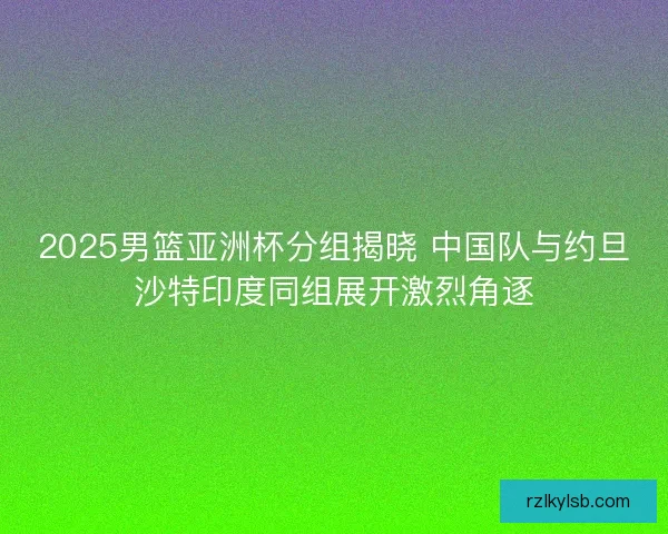2025男篮亚洲杯分组揭晓 中国队与约旦沙特印度同组展开激烈角逐