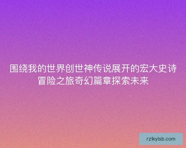 围绕我的世界创世神传说展开的宏大史诗冒险之旅奇幻篇章探索未来